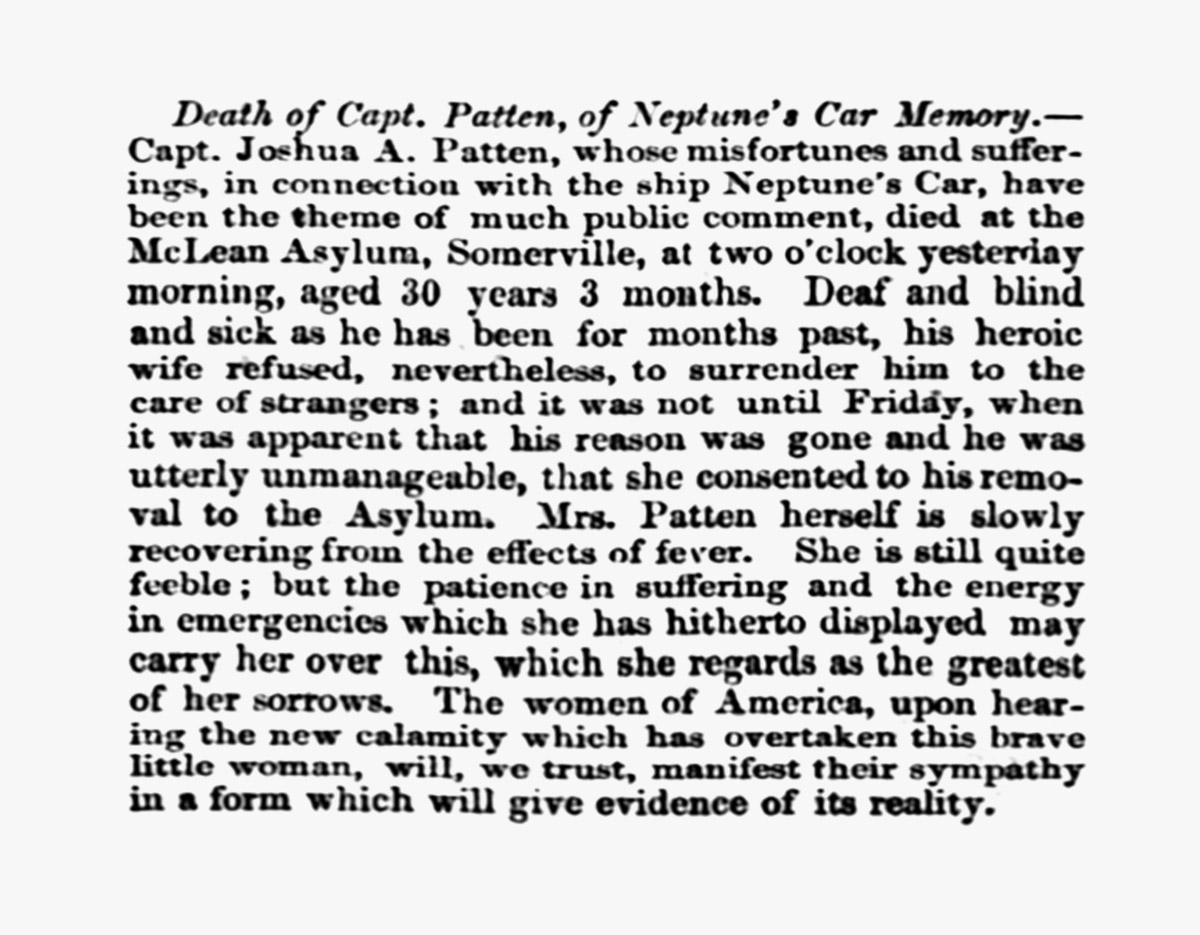 Obituario del capita´n Joshua Patten 25 de julio 1857: «Fallecimiento del Capitán Patten, del Neptune's Car. El Capitán Joshua A. Patten, cuyas desgracias y sufrimientos relacionados con el barco Neptune's Car han sido motivo de gran controversia pública, falleció en el Asilo McLean, Somerville, a las dos de la madrugada de ayer, a la edad de 30 años y 3 meses. Sordo, ciego y enfermo como llevaba meses, su heroica esposa se negó, sin embargo, a dejarlo al cuidado de desconocidos; y no fue hasta el viernes, cuando se hizo evidente que había perdido la razón y que estaba completamente ingobernable, que consintió en su traslado al Asilo. La Sra. Patten se recupera lentamente de los efectos de la fiebre. Aún se encuentra bastante débil; pero la paciencia en el sufrimiento y la energía en las emergencias que ha demostrado hasta ahora pueden ayudarla a superar esto, que considera su mayor dolor. Las mujeres de América, al enterarse de la nueva calamidad que ha sobrevenido a esta valiente mujercita, confiamos en que manifestarán su simpatía en una forma que dé evidencia de su realidad.»